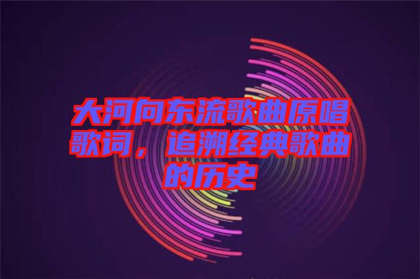 大河向東流歌曲原唱歌詞,追溯經典歌曲的歷史
