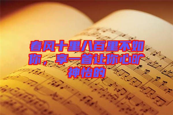 春風(fēng)十里八百里不如你,享一首讓你心曠神怡的
