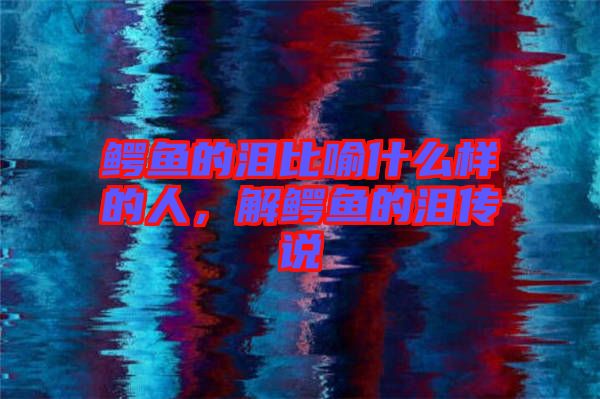 鱷魚(yú)的淚比喻什么樣的人，解鱷魚(yú)的淚傳說(shuō)