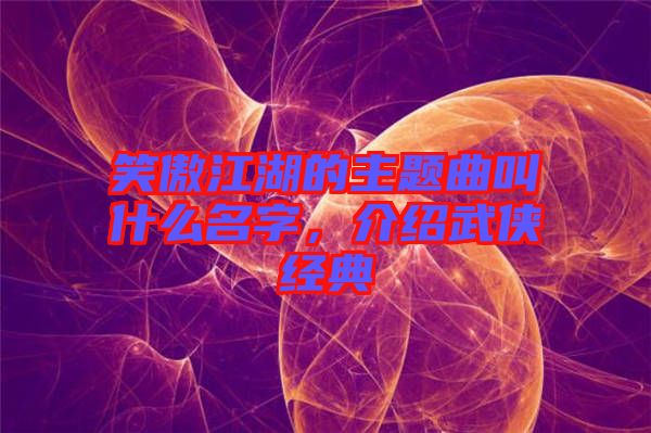笑傲江湖的主題曲叫什么名字,介紹武俠經典
