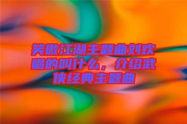 笑傲江湖主題曲劉歡唱的叫什么，介紹武俠經典主題曲