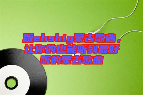 版ehshig蒙古歌曲，讓你的也能聽到最好聽的蒙古歌曲