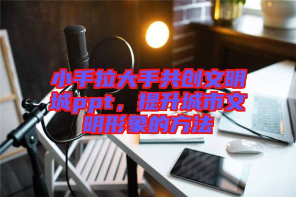 小手拉大手共創(chuàng)文明城ppt,提升城市文明形象的方法