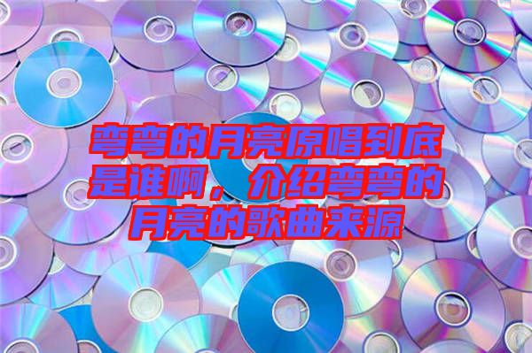 彎彎的月亮原唱到底是誰啊,介紹彎彎的月亮的歌曲來源