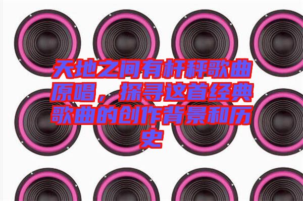 天地之間有桿秤歌曲原唱,探尋這首經典歌曲的創作背景和歷史