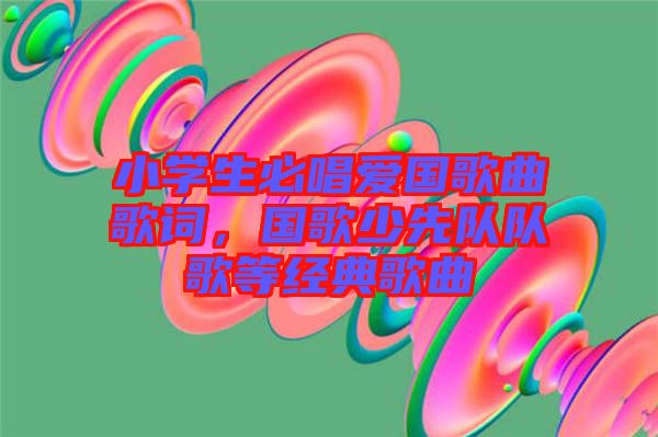 小學生必唱愛國歌曲歌詞,國歌少先隊隊歌等經典歌曲
