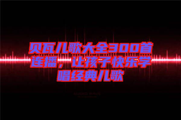 貝瓦兒歌大全300首連播,讓孩子快樂學唱經典兒歌