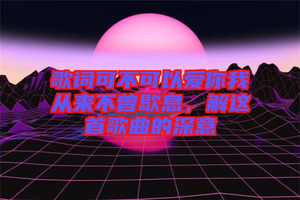 歌詞可不可以愛(ài)你我從來(lái)不曾歇息,解這首歌曲的深意
