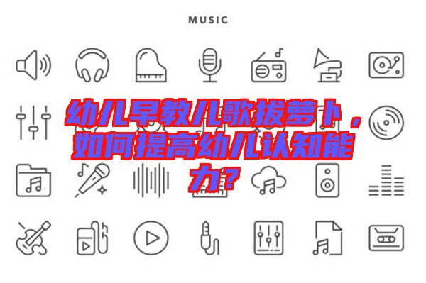 幼兒早教兒歌拔蘿卜,如何提高幼兒認知能力?