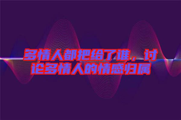 多情人都把給了誰，討論多情人的情感歸屬