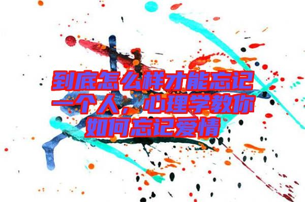 到底怎么樣才能忘記一個人,心理學教你如何忘記愛情