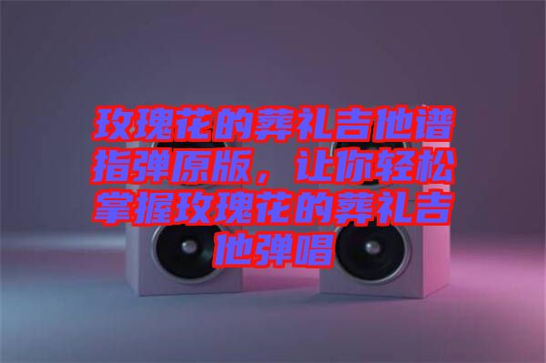 玫瑰花的葬禮吉他譜指彈原版,讓你輕松掌握玫瑰花的葬禮吉他彈唱