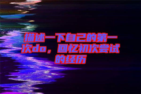 描述一下自己的第一次do,回憶初次嘗試的經(jīng)歷