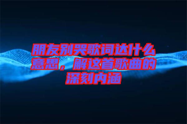 朋友別哭歌詞達什么意思，解這首歌曲的深刻內涵