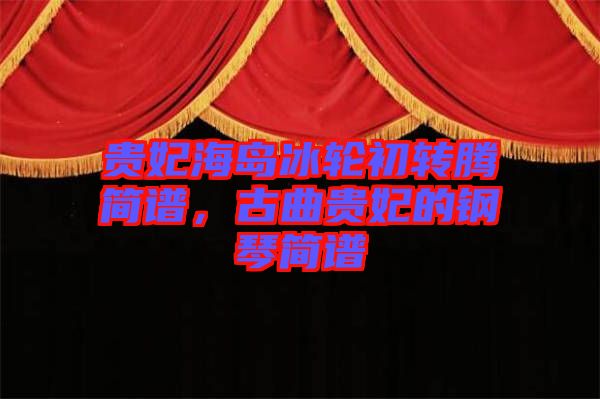 貴妃海島冰輪初轉(zhuǎn)騰簡譜，古曲貴妃的鋼琴簡譜