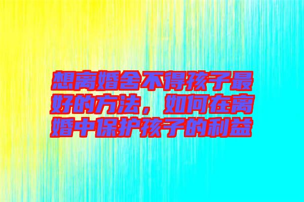 想離婚舍不得孩子最好的方法,如何在離婚中保護孩子的利益