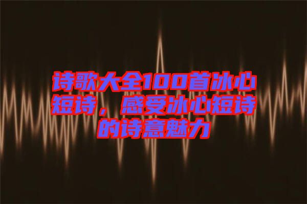 詩歌大全100首冰心短詩,感受冰心短詩的詩意魅力