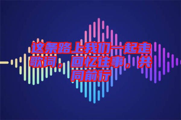 這條路上我們一起走歌詞,回憶往事,共同前行