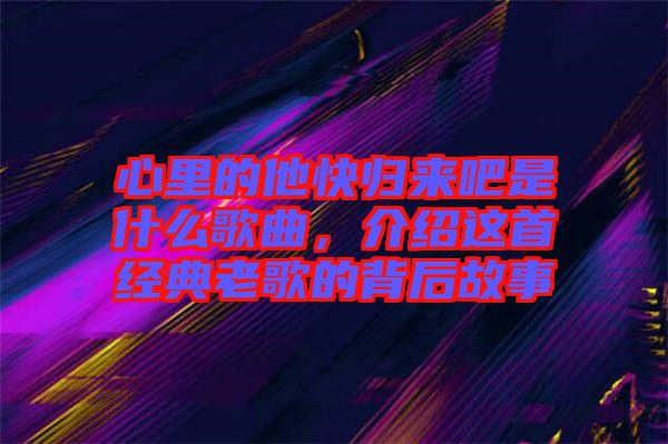 心里的他快歸來吧是什么歌曲,介紹這首經(jīng)典老歌的背后故事