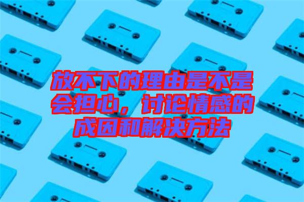 放不下的理由是不是會擔心,討論情感的成因和解決方法