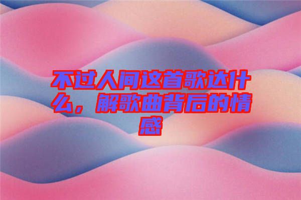 不過(guò)人間這首歌達(dá)什么,解歌曲背后的情感