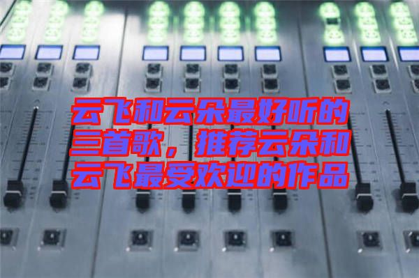 云飛和云朵最好聽的三首歌,推薦云朵和云飛最受歡迎的作品