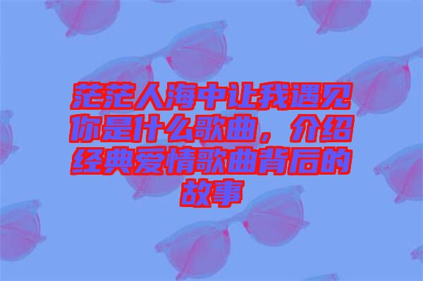 茫茫人海中讓我遇見你是什么歌曲,介紹經(jīng)典愛情歌曲背后的故事