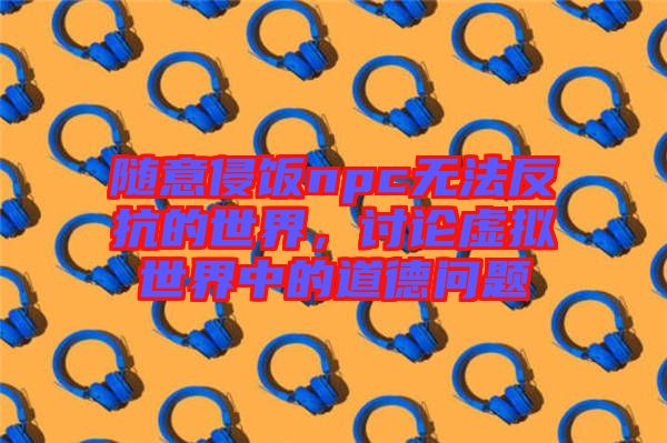 隨意侵飯npc無法反抗的世界,討論虛擬世界中的道德問題