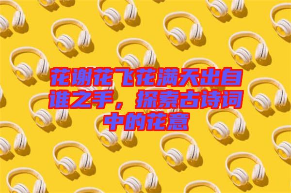 花謝花飛花滿天出自誰之手,探索古詩詞中的花意