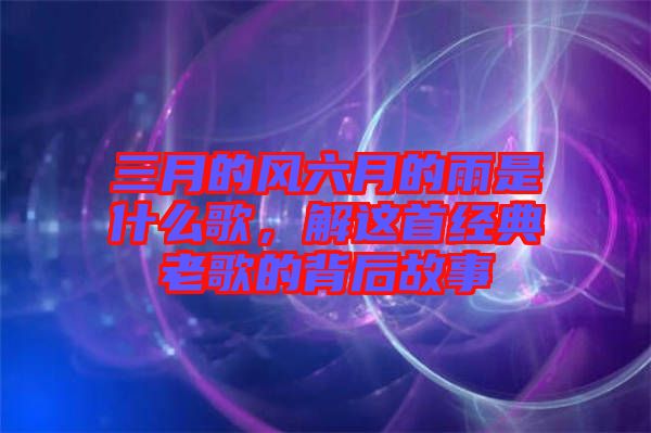 三月的風(fēng)六月的雨是什么歌，解這首經(jīng)典老歌的背后故事