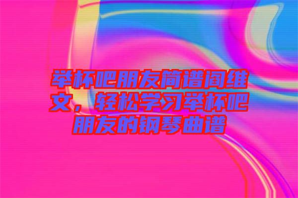 舉杯吧朋友簡譜閻維文，輕松學習舉杯吧朋友的鋼琴曲譜