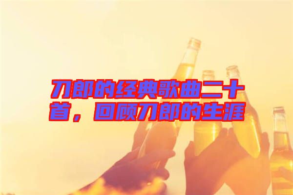 刀郎的經典歌曲二十首,回顧刀郎的生涯