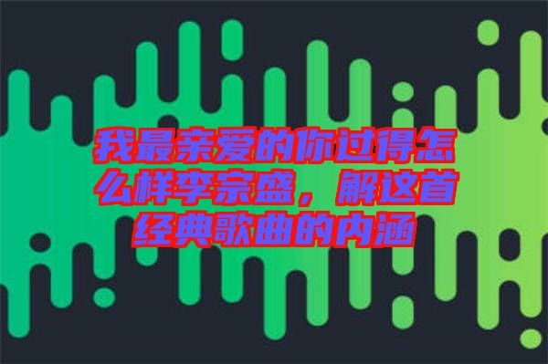 我最親愛的你過得怎么樣李宗盛，解這首經(jīng)典歌曲的內(nèi)涵