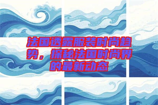 法國透露服裝時尚趨勢,探秘法國時尚界的最新動態(tài)