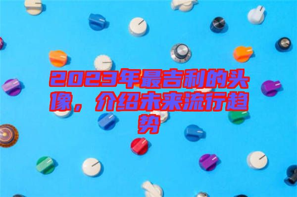 2023年最吉利的頭像,介紹未來流行趨勢