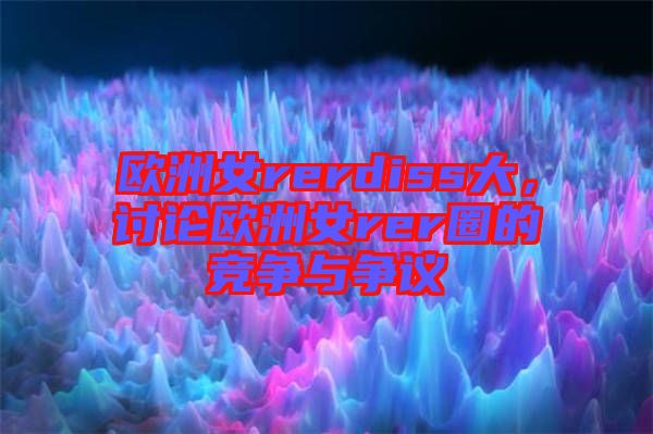 歐洲女rerdiss大，討論歐洲女rer圈的競爭與爭議