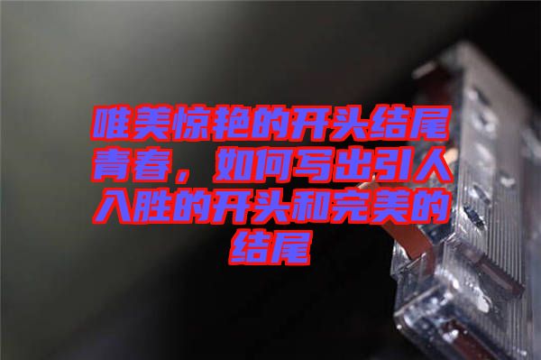 唯美驚艷的開頭結(jié)尾青春,如何寫出引人入勝的開頭和完美的結(jié)尾