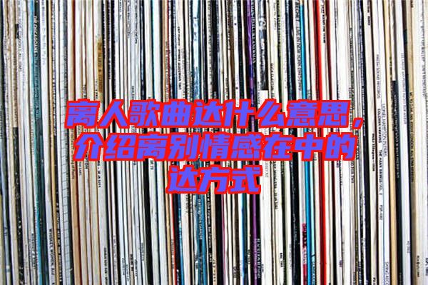 離人歌曲達什么意思,介紹離別情感在中的達方式