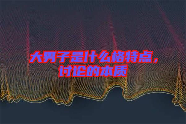 大男子是什么格特點(diǎn),討論的本質(zhì)