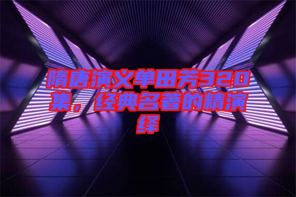 隋唐演義單田芳320集,經典名著的精演繹