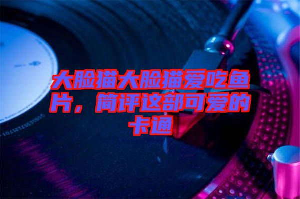 大臉貓大臉貓愛吃魚片,簡評這部可愛的卡通