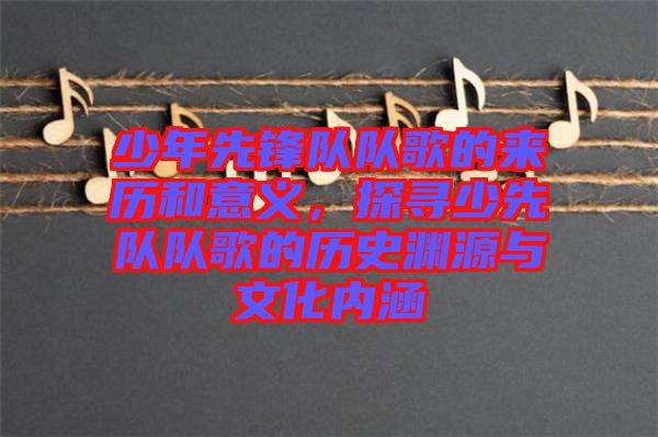 少年先鋒隊(duì)隊(duì)歌的來(lái)歷和意義,探尋少先隊(duì)隊(duì)歌的歷史淵源與文化內(nèi)涵