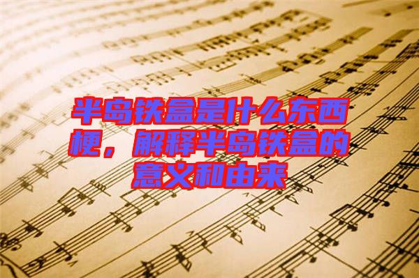 半島鐵盒是什么東西梗,解釋半島鐵盒的意義和由來