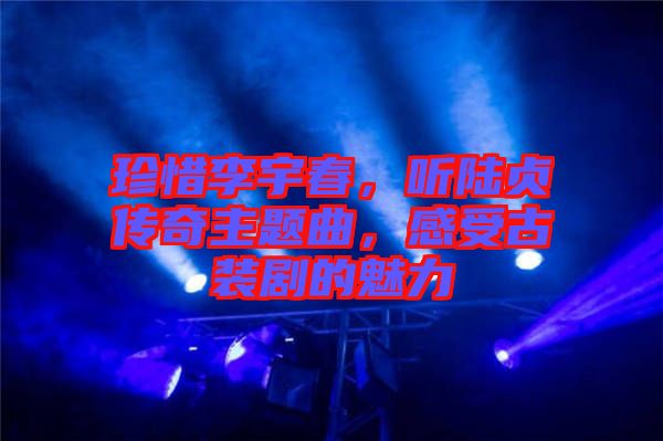 珍惜李宇春,聽陸貞傳奇主題曲,感受古裝劇的魅力
