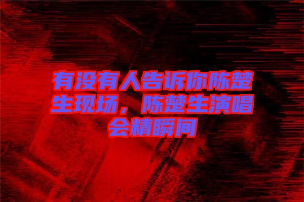 有沒有人告訴你陳楚生現場,陳楚生演唱會精瞬間