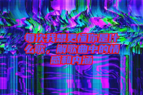 每次我想更懂你是什么歌,解歌曲中的情感和內(nèi)涵