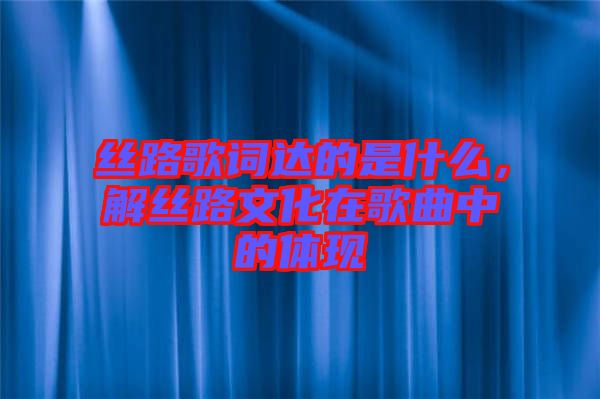 絲路歌詞達的是什么,解絲路文化在歌曲中的體現