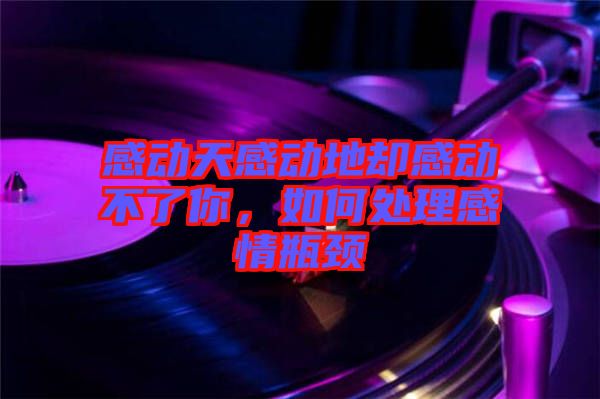 感動天感動地卻感動不了你,如何處理感情瓶頸