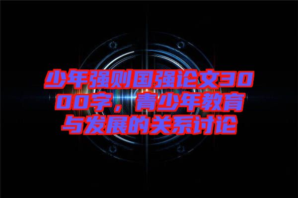 少年強(qiáng)則國強(qiáng)論文3000字，青少年教育與發(fā)展的關(guān)系討論