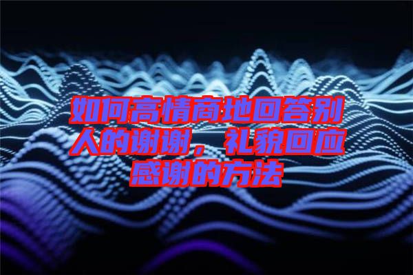 如何高情商地回答別人的謝謝,禮貌回應感謝的方法